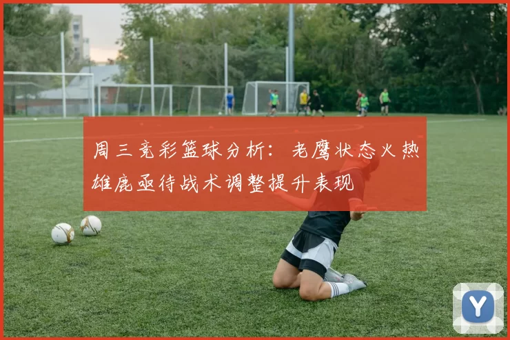周三竞彩篮球分析：老鹰状态火热雄鹿亟待战术调整提升表现
