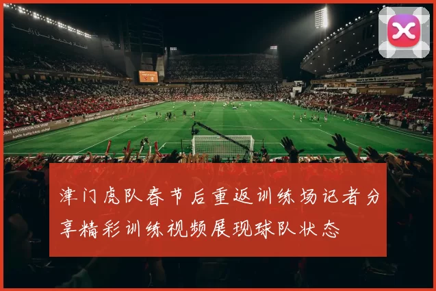 津门虎队春节后重返训练场记者分享精彩训练视频展现球队状态